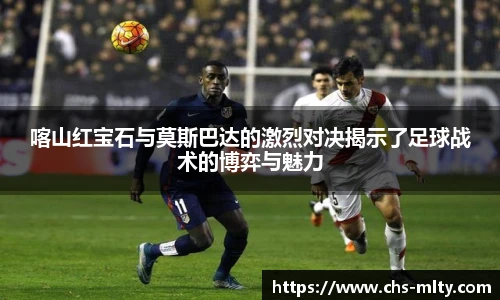 喀山红宝石与莫斯巴达的激烈对决揭示了足球战术的博弈与魅力